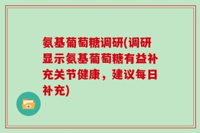 氨基葡萄糖调研(调研显示氨基葡萄糖有益补充关节健康，建议每日补充)