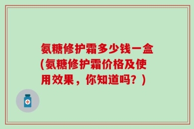 氨糖修护霜多少钱一盒(氨糖修护霜价格及使用效果，你知道吗？)