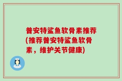普安特鲨鱼软骨素推荐(推荐普安特鲨鱼软骨素，维护关节健康)