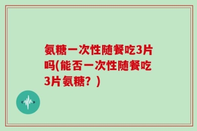 氨糖一次性随餐吃3片吗(能否一次性随餐吃3片氨糖？)