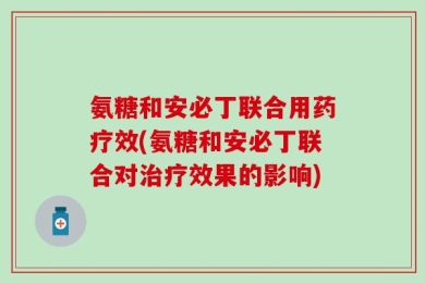 氨糖和安必丁联合用药疗效(氨糖和安必丁联合对治疗效果的影响)