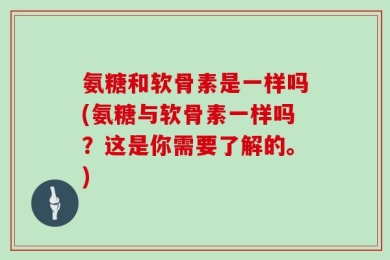 氨糖和软骨素是一样吗(氨糖与软骨素一样吗？这是你需要了解的。)