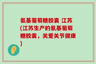 氨基葡萄糖胶囊 江苏(江苏生产的氨基葡萄糖胶囊，关爱关节健康)