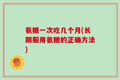 氨糖一次吃几个月(长期服用氨糖的正确方法)