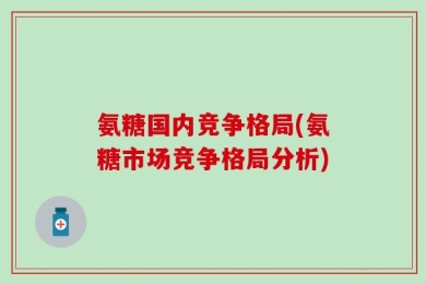 氨糖国内竞争格局(氨糖市场竞争格局分析)