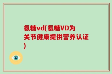 氨糖vd(氨糖VD为关节健康提供营养认证)