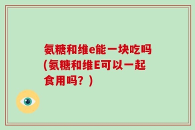 氨糖和维e能一块吃吗(氨糖和维E可以一起食用吗？)