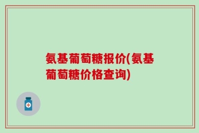氨基葡萄糖报价(氨基葡萄糖价格查询)
