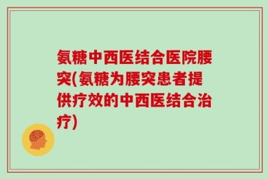 氨糖中西医结合医院腰突(氨糖为腰突患者提供疗效的中西医结合治疗)
