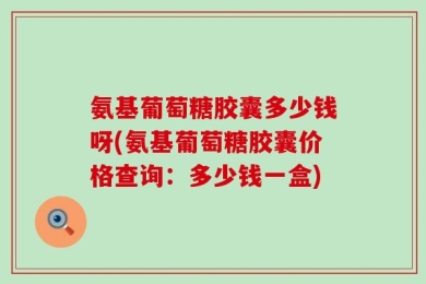 氨基葡萄糖胶囊多少钱呀(氨基葡萄糖胶囊价格查询：多少钱一盒)