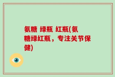 氨糖 绿瓶 红瓶(氨糖绿红瓶，专注关节保健)