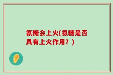 氨糖会上火(氨糖是否具有上火作用？)