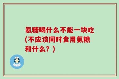 氨糖喝什么不能一块吃(不应该同时食用氨糖和什么？)