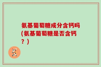 氨基葡萄糖成分含钙吗(氨基葡萄糖是否含钙？)