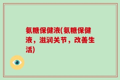 氨糖保健液(氨糖保健液，滋润关节，改善生活)