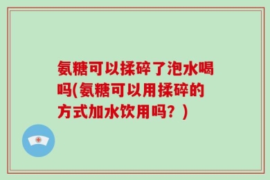氨糖可以揉碎了泡水喝吗(氨糖可以用揉碎的方式加水饮用吗？)