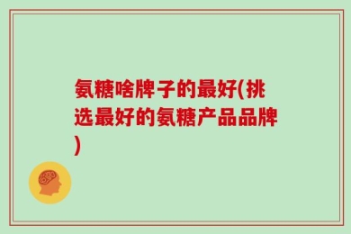 氨糖啥牌子的最好(挑选最好的氨糖产品品牌)