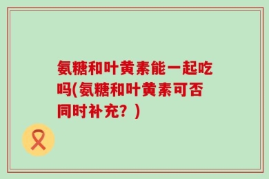 氨糖和叶黄素能一起吃吗(氨糖和叶黄素可否同时补充？)