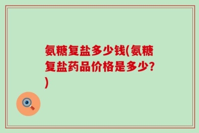 氨糖复盐多少钱(氨糖复盐药品价格是多少？)
