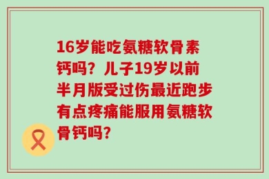 16岁能吃氨糖软骨素钙吗？儿子19岁以前半月版受过伤最近跑步有点疼痛能服用氨糖软骨钙吗？