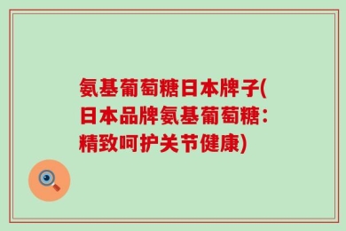 氨基葡萄糖日本牌子(日本品牌氨基葡萄糖：精致呵护关节健康)