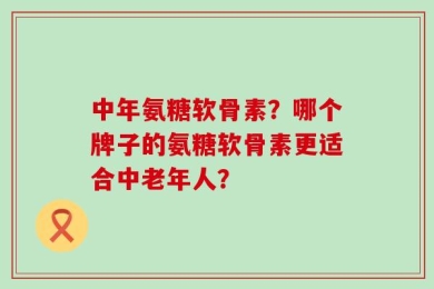 中年氨糖软骨素？哪个牌子的氨糖软骨素更适合中老年人？