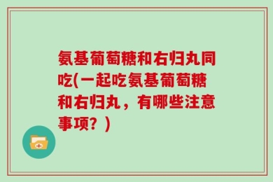 氨基葡萄糖和右归丸同吃(一起吃氨基葡萄糖和右归丸，有哪些注意事项？)