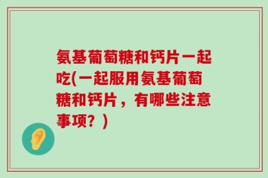 氨基葡萄糖和钙片一起吃(一起服用氨基葡萄糖和钙片，有哪些注意事项？)