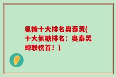 氨糖十大排名奥泰灵(十大氨糖排名：奥泰灵蝉联榜首！)