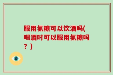 服用氨糖可以饮酒吗(喝酒时可以服用氨糖吗？)