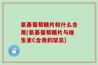 氨基葡萄糖片和什么合用(氨基葡萄糖片与维生素C合用的禁忌)
