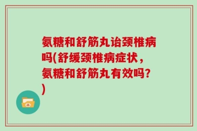 氨糖和舒筋丸诒颈椎病吗(舒缓颈椎病症状，氨糖和舒筋丸有效吗？)