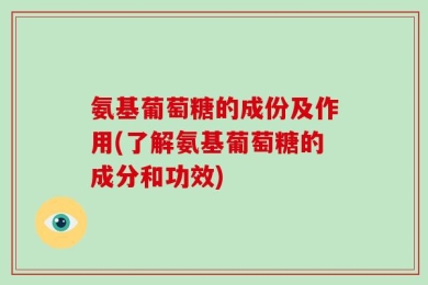 氨基葡萄糖的成份及作用(了解氨基葡萄糖的成分和功效)
