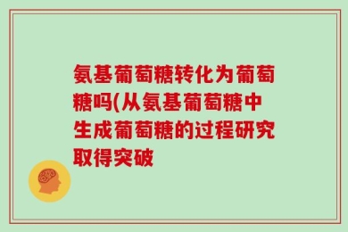氨基葡萄糖转化为葡萄糖吗(从氨基葡萄糖中生成葡萄糖的过程研究取得突破
