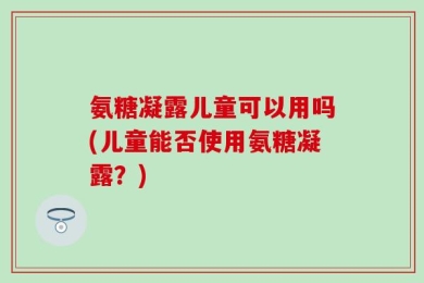 氨糖凝露儿童可以用吗(儿童能否使用氨糖凝露？)
