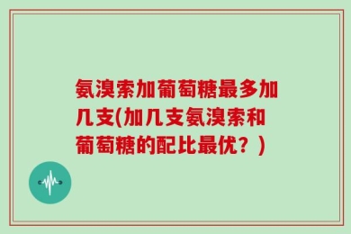 氨溴索加葡萄糖最多加几支(加几支氨溴索和葡萄糖的配比最优？)
