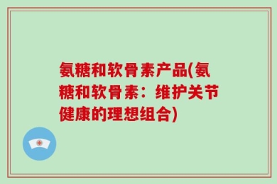 氨糖和软骨素产品(氨糖和软骨素：维护关节健康的理想组合)