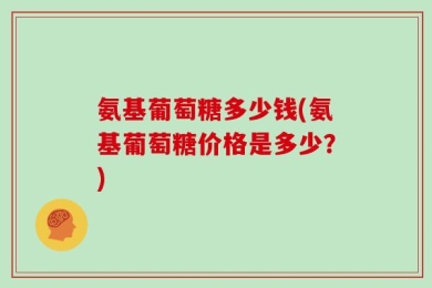 氨基葡萄糖多少钱(氨基葡萄糖价格是多少？)