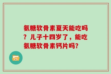 氨糖软骨素夏天能吃吗？儿子十四岁了，能吃氨糖软骨素钙片吗？