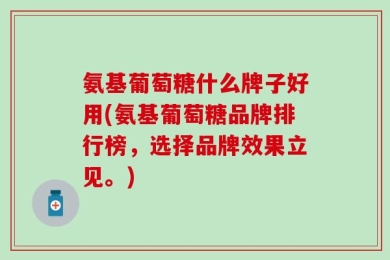 氨基葡萄糖什么牌子好用(氨基葡萄糖品牌排行榜，选择品牌效果立见。)