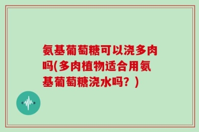 氨基葡萄糖可以浇多肉吗(多肉植物适合用氨基葡萄糖浇水吗？)