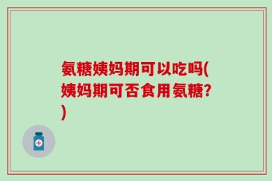 氨糖姨妈期可以吃吗(姨妈期可否食用氨糖？)