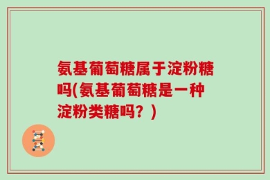 氨基葡萄糖属于淀粉糖吗(氨基葡萄糖是一种淀粉类糖吗？)