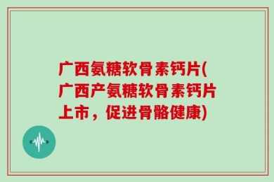 广西氨糖软骨素钙片(广西产氨糖软骨素钙片上市，促进骨骼健康)