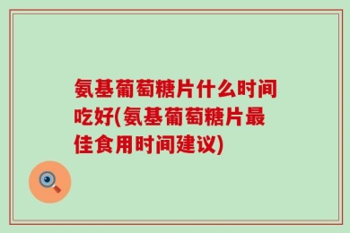 氨基葡萄糖片什么时间吃好(氨基葡萄糖片最佳食用时间建议)