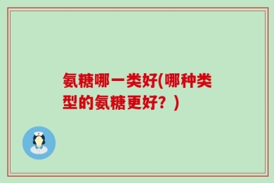 氨糖哪一类好(哪种类型的氨糖更好？)