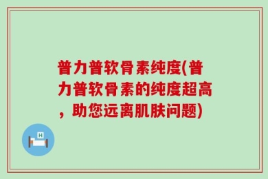 普力普软骨素纯度(普力普软骨素的纯度超高，助您远离肌肤问题)