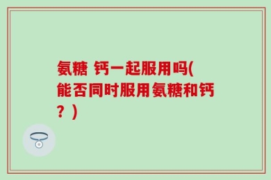 氨糖 钙一起服用吗(能否同时服用氨糖和钙？)