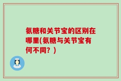 氨糖和关节宝的区别在哪里(氨糖与关节宝有何不同？)