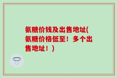 氨糖价钱及出售地址(氨糖价格低至！多个出售地址！)